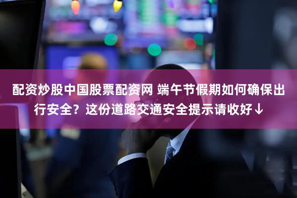配资炒股中国股票配资网 端午节假期如何确保出行安全？这份道路交通安全提示请收好↓