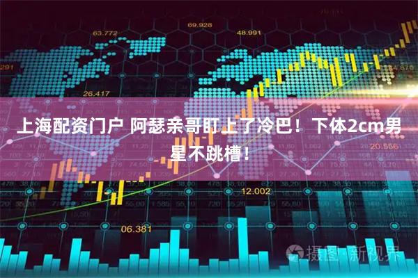 上海配资门户 阿瑟亲哥盯上了冷巴！下体2cm男星不跳槽！