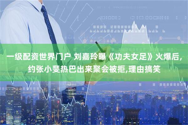 一级配资世界门户 刘嘉玲曝《功夫女足》火爆后,约张小斐热巴出来聚会被拒,理由搞笑