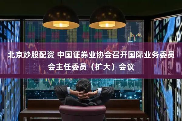 北京炒股配资 中国证券业协会召开国际业务委员会主任委员（扩大）会议