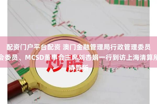 配资门户平台配资 澳门金融管理局行政管理委员会委员、MCSD董事会主席刘杏娟一行到访上海清算所