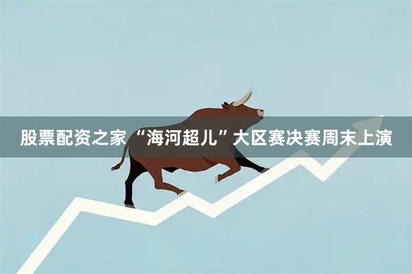 股票配资之家 “海河超儿”大区赛决赛周末上演